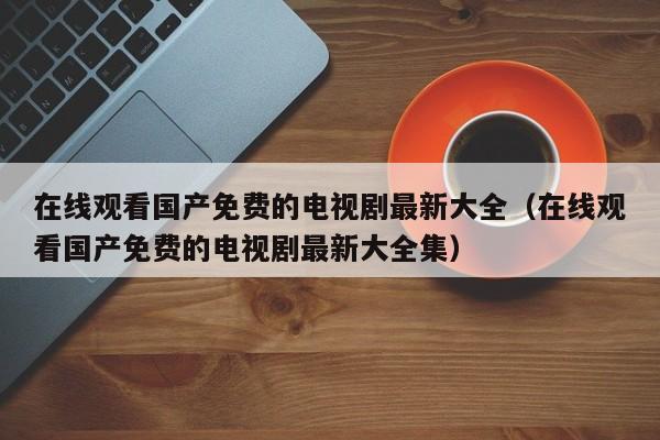 在线观看国产免费的电视剧最新大全(在线观看国产免费的电视剧最新大全集)