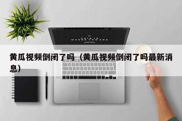 黄瓜视频倒闭了吗(黄瓜视频倒闭了吗最新消息)