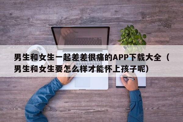 男生和女生一起差差很痛的APP下载大全(男生和女生要怎么样才能怀上孩子呢)