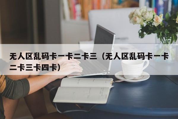 无人区乱码卡一卡二卡三(无人区乱码卡一卡二卡三卡四卡)