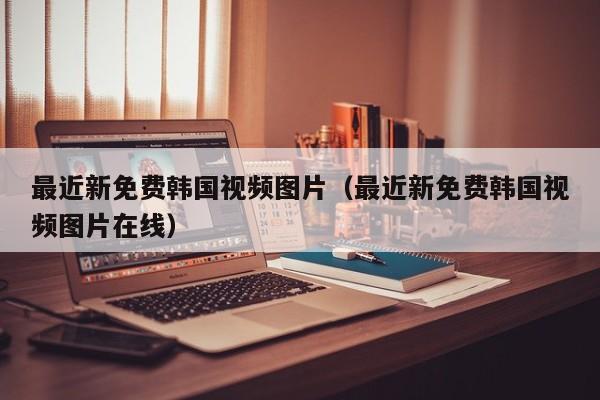 最近新免费韩国视频图片(最近新免费韩国视频图片在线)