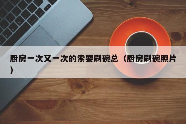 厨房一次又一次的索要刷碗总(厨房刷碗照片)