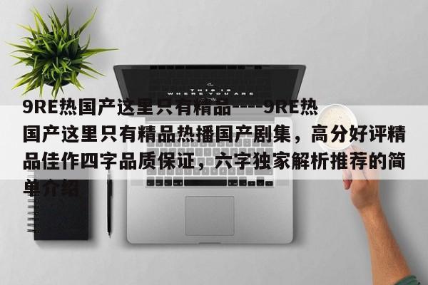 9RE热国产这里只有精品----9RE热国产这里只有精品热播国产剧集,高分好评精品佳作四字品质保证,六字独家解析推荐的简单介绍