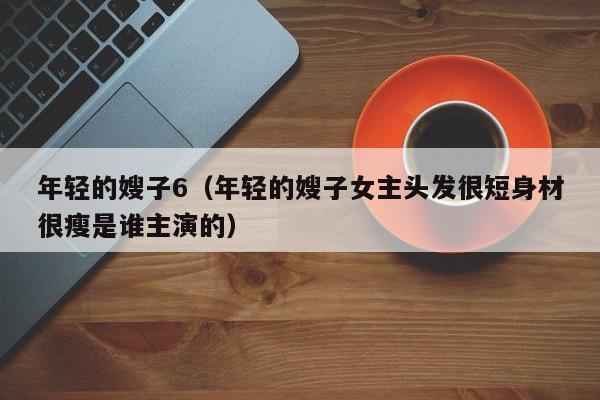 年轻的嫂子6(年轻的嫂子女主头发很短身材很瘦是谁主演的)