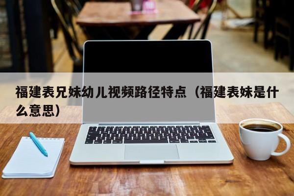 福建表兄妹幼儿视频路径特点（福建表妹是什么意思）