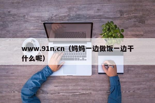 www.91n.cn(妈妈一边做饭一边干什么呢)