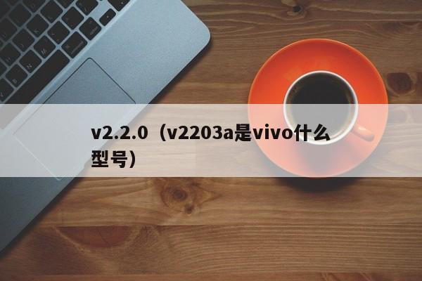 v2.2.0(v2203a是vivo什么型号)
