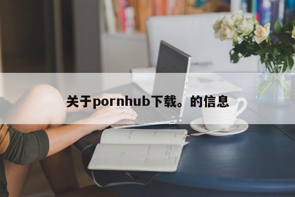 关于pornhub下载。的信息