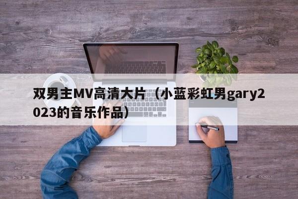 双男主MV高清大片(小蓝彩虹男gary2023的音乐作品)