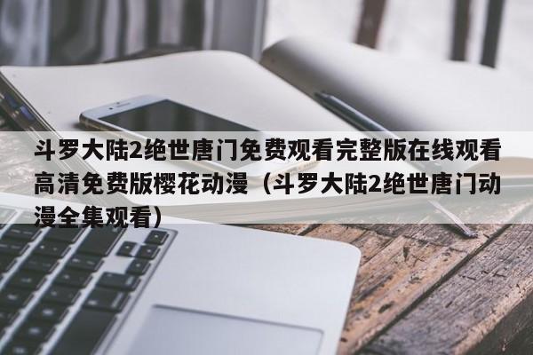 斗罗大陆2绝世唐门免费观看完整版在线观看高清免费版樱花动漫（斗罗大陆2绝世唐门动漫全集观看）