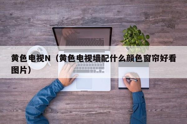 黄色电视N(黄色电视墙配什么颜色窗帘好看图片)