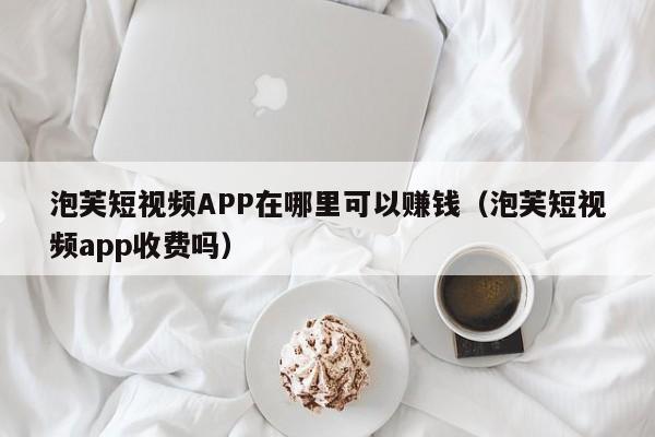 泡芙短视频APP在哪里可以赚钱(泡芙短视频app收费吗)