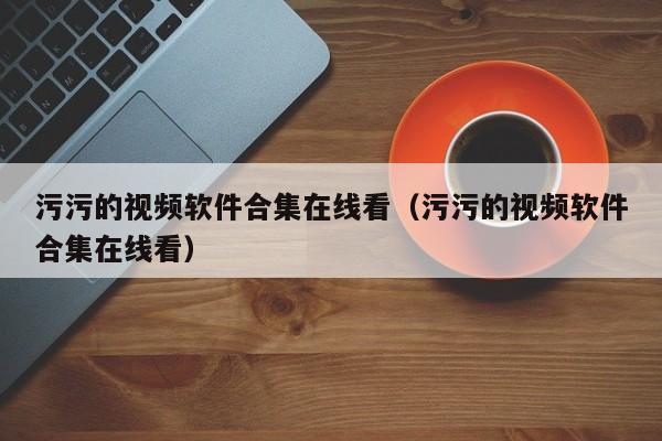 污污的视频软件合集在线看（污污的视频软件合集在线看）