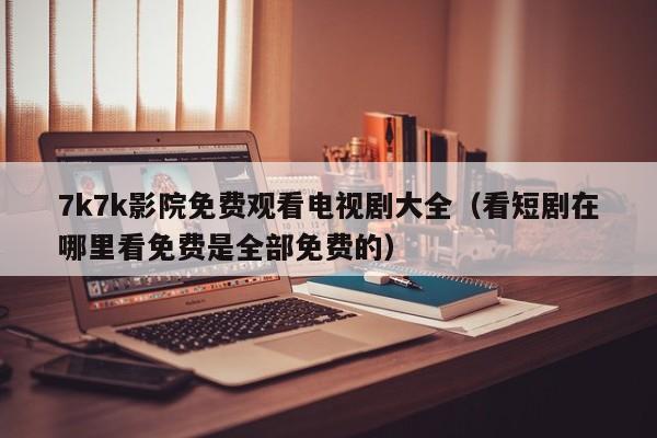 7k7k影院免费观看电视剧大全(看短剧在哪里看免费是全部免费的)
