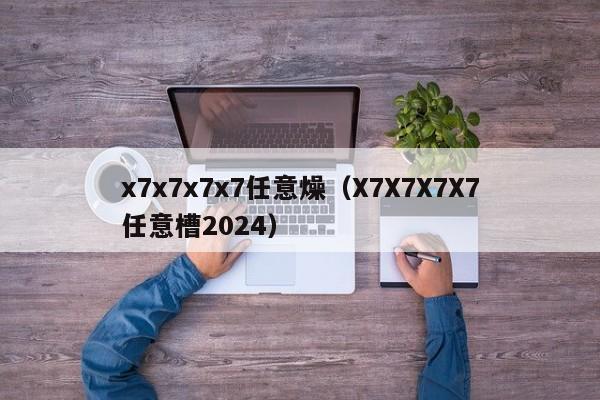 x7x7x7x7任意燥(X7X7X7X7任意槽2024)