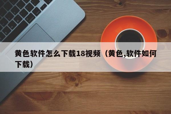 黄色软件怎么下载18视频(黄色,软件如何下载)