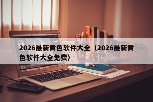 2026最新黄色软件大全（2026最新黄色软件大全免费）