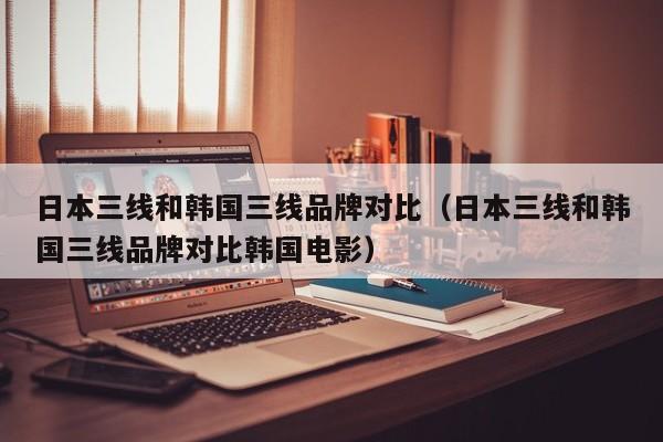 日本三线和韩国三线品牌对比(日本三线和韩国三线品牌对比韩国电影)