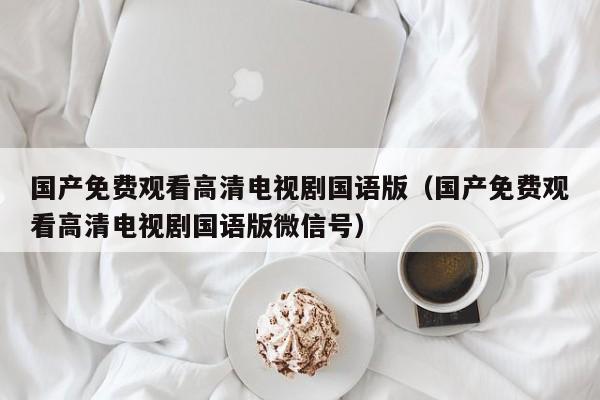 国产免费观看高清电视剧国语版(国产免费观看高清电视剧国语版微信号)