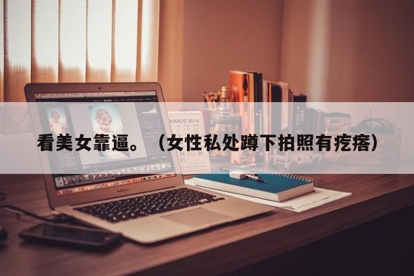 看美女靠逼。(女性私处蹲下拍照有疙瘩)