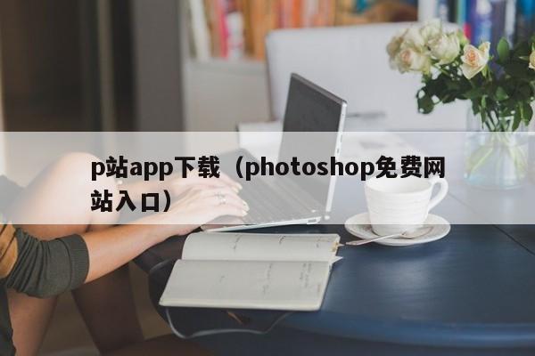 p站app下载(photoshop免费网站入口)