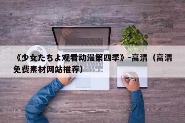 《少女たちよ观看动漫第四季》-高清(高清免费素材网站推荐)