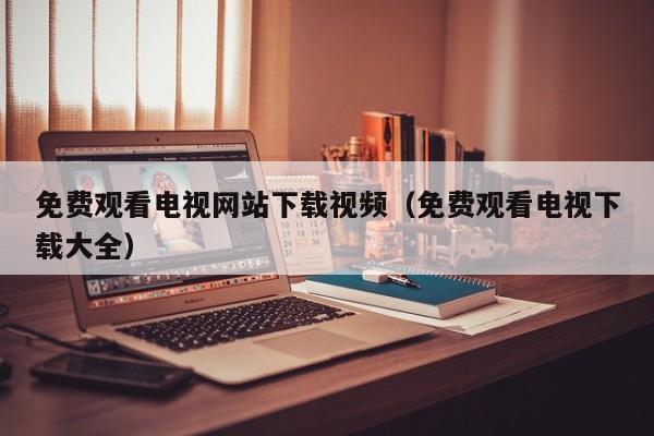 免费观看电视网站下载视频(免费观看电视下载大全)