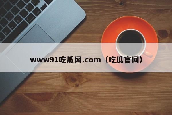 www91吃瓜网.com(吃瓜官网)