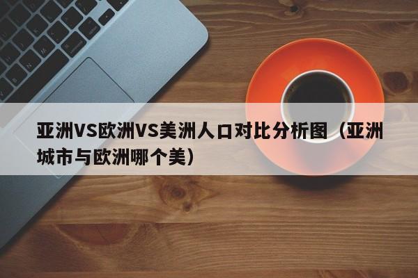 亚洲VS欧洲VS美洲人口对比分析图(亚洲城市与欧洲哪个美)