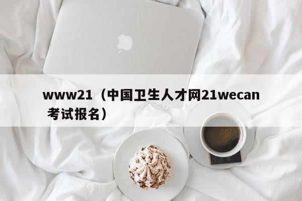 www21(中国卫生人才网21wecan 考试报名)