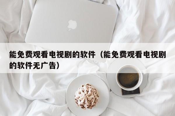 能免费观看电视剧的软件(能免费观看电视剧的软件无广告)