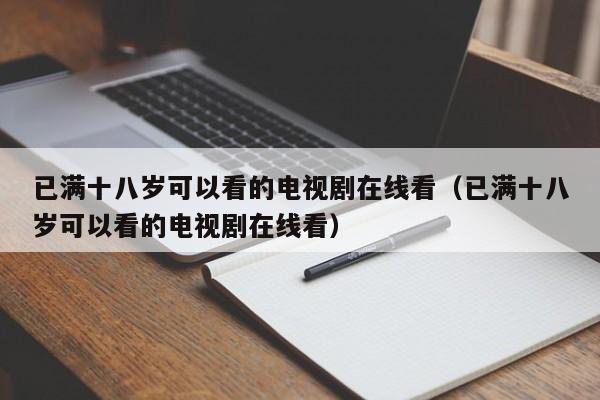 已满十八岁可以看的电视剧在线看(已满十八岁可以看的电视剧在线看)