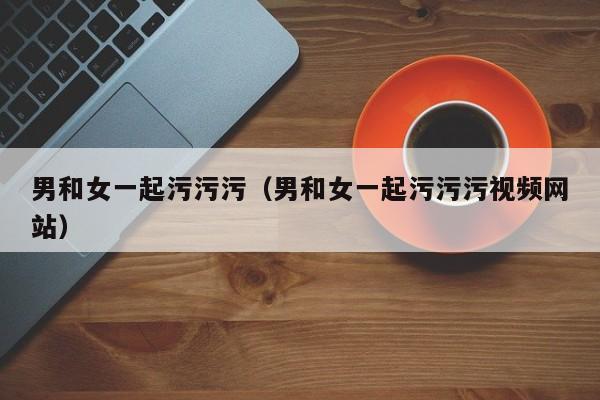 男和女一起污污污(男和女一起污污污视频网站)