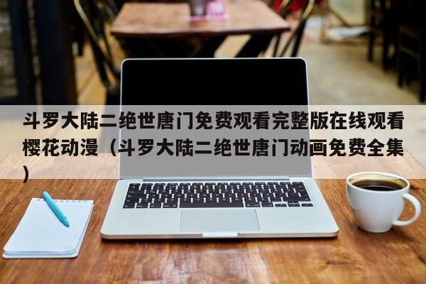 斗罗大陆二绝世唐门免费观看完整版在线观看樱花动漫(斗罗大陆二绝世唐门动画免费全集)