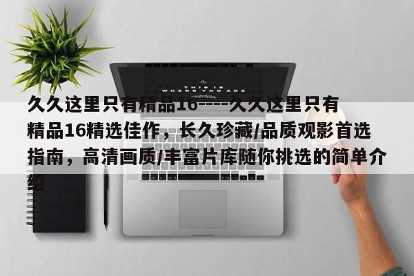 久久这里只有精品16----久久这里只有精品16精选佳作，长久珍藏/品质观影首选指南，高清画质/丰富片库随你挑选的简单介绍