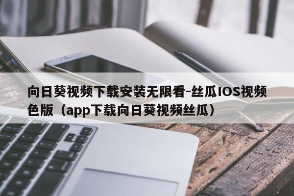 向日葵视频下载安装无限看-丝瓜IOS视频色版(app下载向日葵视频丝瓜)