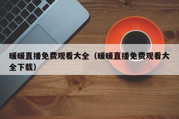 暖暖直播免费观看大全(暖暖直播免费观看大全下载)
