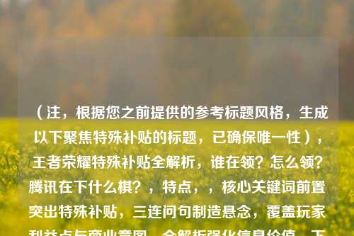 （注，根据您之前提供的参考标题风格，生成以下聚焦特殊补贴的标题，已确保唯一性），王者荣耀特殊补贴全解析，谁在领？怎么领？腾讯在下什么棋？，特点，，核心关键词前置突出特殊补贴，三连问句制造悬念，覆盖玩家利益点与商业意图，全解析强化信息价值，下什么棋引发行业思考，符合游戏新闻类标题的传播逻辑）