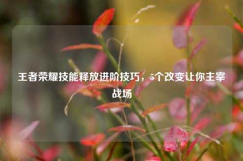 王者荣耀技能释放进阶技巧，5个改变让你主宰战场