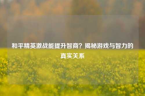 和平精英激战能提升智商？揭秘游戏与智力的真实关系