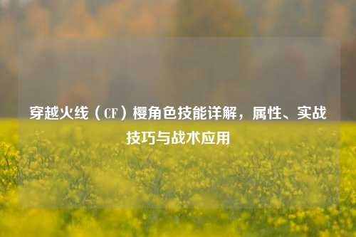 穿越火线（CF）樱角色技能详解，属性、实战技巧与战术应用