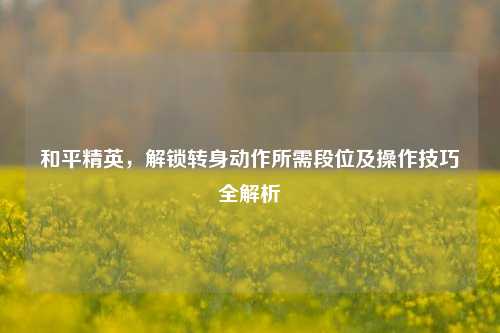 和平精英，解锁转身动作所需段位及操作技巧全解析