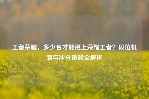王者荣耀，多少名才能稳上荣耀王者？段位机制与冲分策略全解析