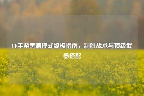 CF手游黑洞模式终极指南，制胜战术与顶级武器搭配