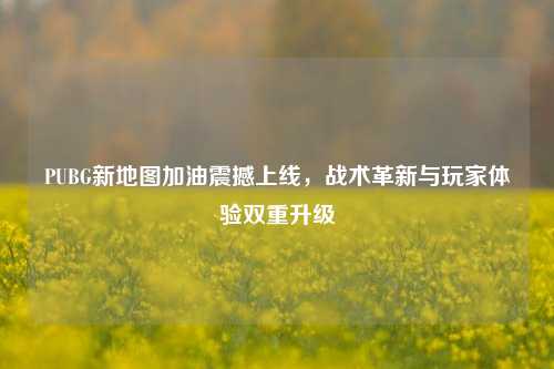 PUBG新地图加油震撼上线，战术革新与玩家体验双重升级