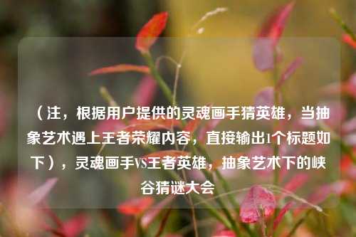 （注，根据用户提供的灵魂画手猜英雄，当抽象艺术遇上王者荣耀内容，直接输出1个标题如下），灵魂画手VS王者英雄，抽象艺术下的峡谷猜谜大会