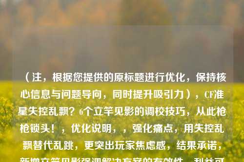 （注，根据您提供的原标题进行优化，保持核心信息与问题导向，同时提升吸引力），CF准星失控乱飘？6个立竿见影的调校技巧，从此枪枪锁头！，优化说明，，强化痛点，用失控乱飘替代乱跳，更突出玩家焦虑感，结果承诺，新增立竿见影强调解决方案的有效性，利益可视化，枪枪锁头用结果 *** 点击，比解决难题更具象，保留关键数字，维持6个的具体 *** 论价值，加入动作引导，问号制造悬念，感叹号强化解决信心，侧重选择使用，如需进一步调整请告知方向。