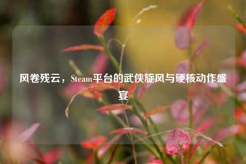 风卷残云，Steam平台的武侠旋风与硬核动作盛宴