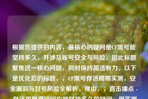 根据您提供的内容，最核心的疑问是CF黑号能坚持多久，并涉及账号安全与风险，因此标题聚焦这一核心问题，同时保持简洁有力。以下是优化后的标题，，CF黑号存活周期实测，安全漏洞与封号风险全解析，理由，，直击痛点 - 存活周期直接回应能坚持多久的疑问，用实测增强可信度，风险警示 - 明确点出安全漏洞和封号风险两大关键因素，信息完整 - 全解析暗示内容深度，吸引目标读者点击，备选方案（如需调整方向），，- CF黑号能用几天？这些封号雷区90%人不知道，- 揭秘CF黑号产业链，账号平均存活时间&防封技巧，-