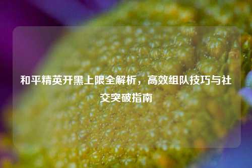 和平精英开黑上限全解析，高效组队技巧与社交突破指南